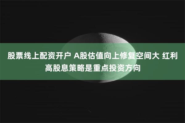 股票线上配资开户 A股估值向上修复空间大 红利高股息策略是重点投资方向