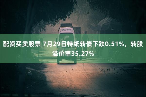 配资买卖股票 7月29日特纸转债下跌0.51%，转股溢价率35.27%