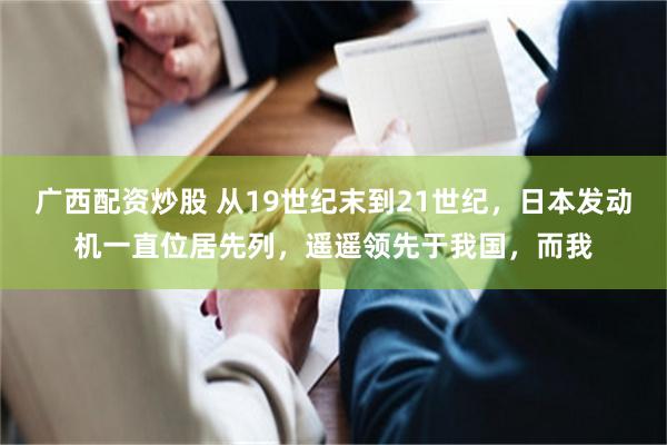 广西配资炒股 从19世纪末到21世纪，日本发动机一直位居先列，遥遥领先于我国，而我