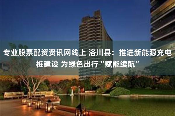 专业股票配资资讯网线上 洛川县：推进新能源充电桩建设 为绿色出行“赋能续航”