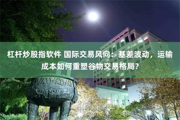 杠杆炒股指软件 国际交易风向：基差波动，运输成本如何重塑谷物交易格局？