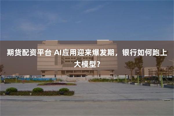 期货配资平台 AI应用迎来爆发期，银行如何跑上大模型？