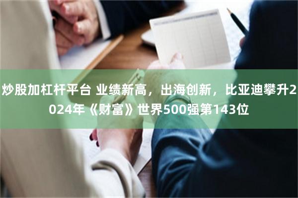 炒股加杠杆平台 业绩新高，出海创新，比亚迪攀升2024年《财富》世界500强第143位