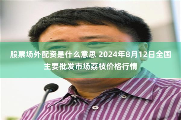 股票场外配资是什么意思 2024年8月12日全国主要批发市场荔枝价格行情