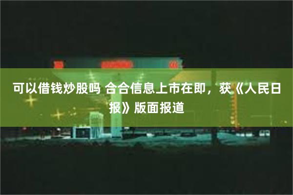 可以借钱炒股吗 合合信息上市在即，获《人民日报》版面报道