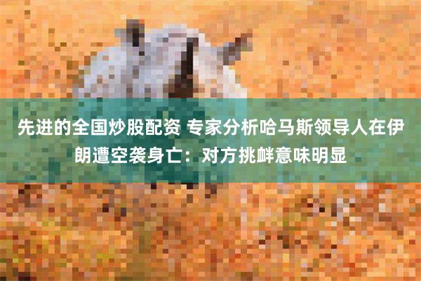 先进的全国炒股配资 专家分析哈马斯领导人在伊朗遭空袭身亡：对方挑衅意味明显