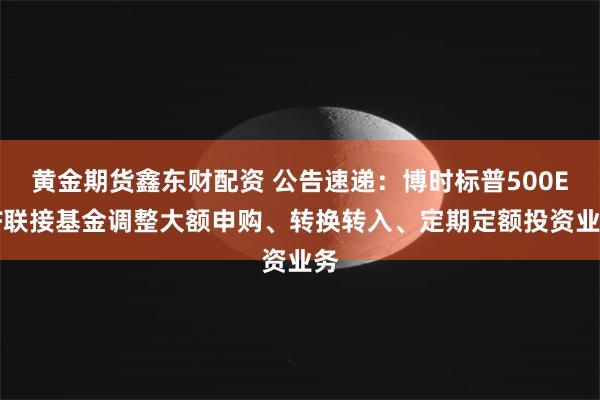 黄金期货鑫东财配资 公告速递：博时标普500ETF联接基金调整大额申购、转换转入、定期定额投资业务