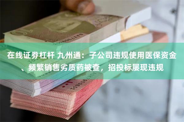 在线证劵杠杆 九州通：子公司违规使用医保资金、频繁销售劣质药被查，招投标屡现违规