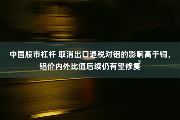 中国股市杠杆 取消出口退税对铝的影响高于铜，铝价内外比值后续仍有望修复