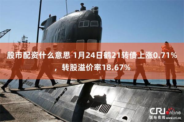 股市配资什么意思 1月24日鹤21转债上涨0.71%，转股溢价率18.67%