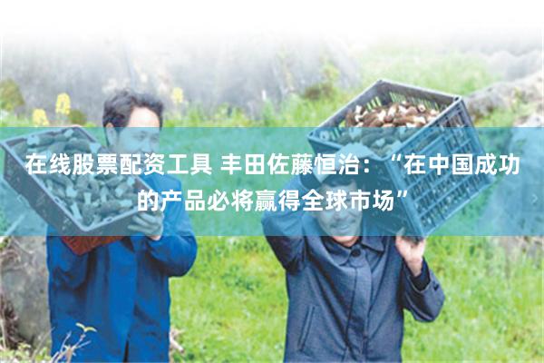 在线股票配资工具 丰田佐藤恒治：“在中国成功的产品必将赢得全球市场”