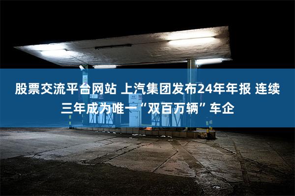 股票交流平台网站 上汽集团发布24年年报 连续三年成为唯一“双百万辆”车企
