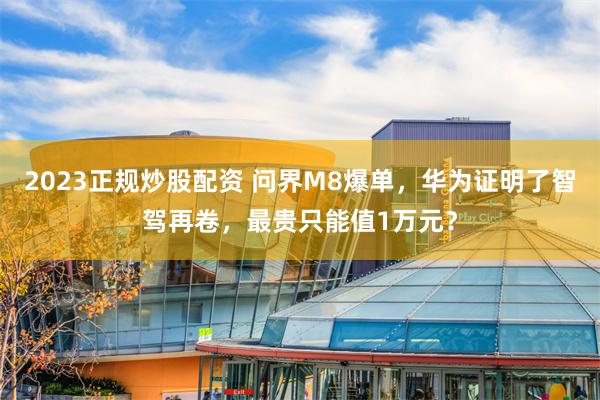 2023正规炒股配资 问界M8爆单，华为证明了智驾再卷，最贵只能值1万元？