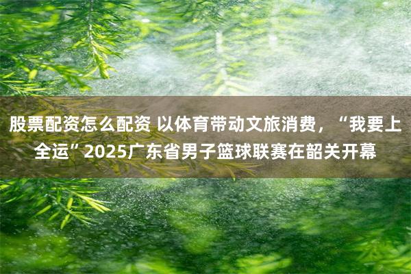股票配资怎么配资 以体育带动文旅消费，“我要上全运”2025广东省男子篮球联赛在韶关开幕
