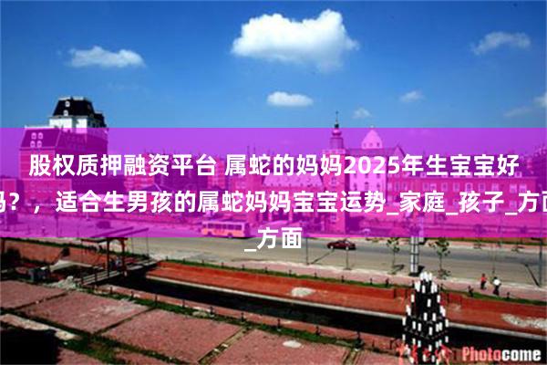 股权质押融资平台 属蛇的妈妈2025年生宝宝好吗？，适合生男孩的属蛇妈妈宝宝运势_家庭_孩子_方面
