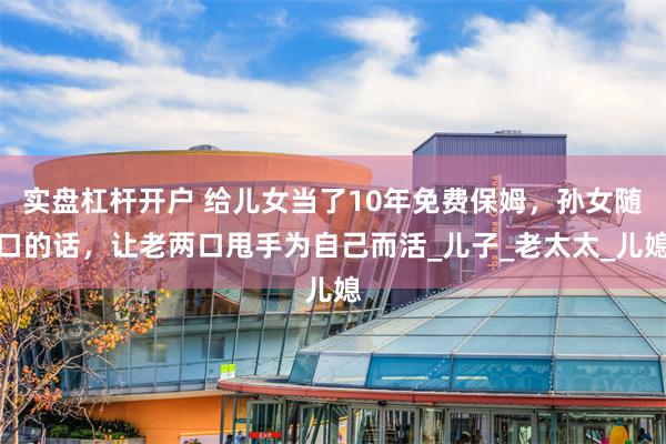 实盘杠杆开户 给儿女当了10年免费保姆，孙女随口的话，让老两口甩手为自己而活_儿子_老太太_儿媳
