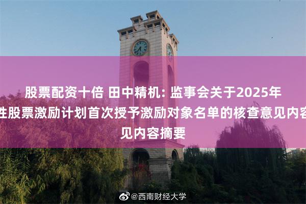 股票配资十倍 田中精机: 监事会关于2025年限制性股票激励计划首次授予激励对象名单的核查意见内容摘要