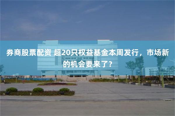 券商股票配资 超20只权益基金本周发行，市场新的机会要来了？