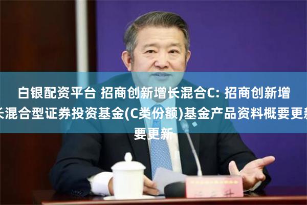白银配资平台 招商创新增长混合C: 招商创新增长混合型证券投资基金(C类份额)基金产品资料概要更新