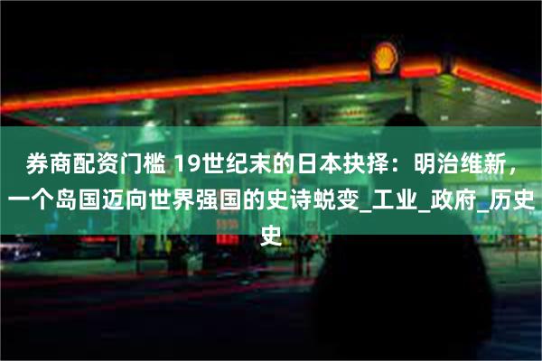 券商配资门槛 19世纪末的日本抉择：明治维新，一个岛国迈向世界强国的史诗蜕变_工业_政府_历史
