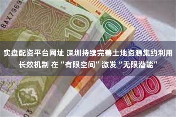 实盘配资平台网址 深圳持续完善土地资源集约利用长效机制 在“有限空间”激发“无限潜能”