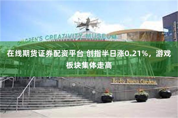 在线期货证券配资平台 创指半日涨0.21%，游戏板块集体走高
