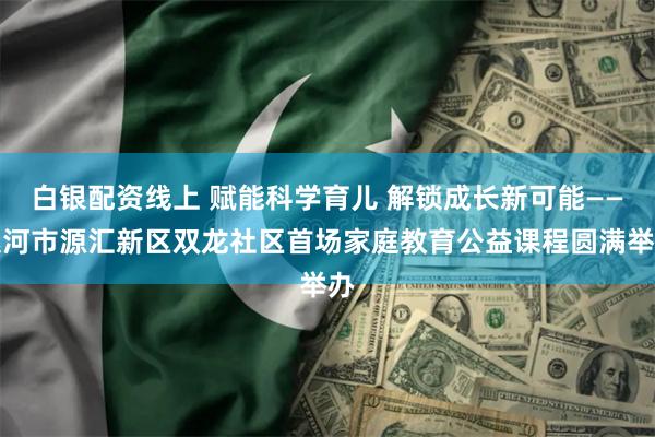 白银配资线上 赋能科学育儿 解锁成长新可能——漯河市源汇新区双龙社区首场家庭教育公益课程圆满举办
