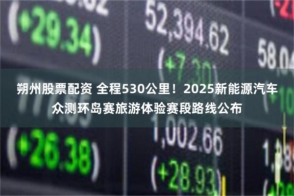 朔州股票配资 全程530公里！2025新能源汽车众测环岛赛旅游体验赛段路线公布